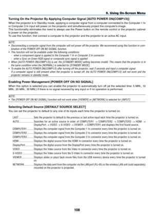 Page 121108
5. Using On-Screen Menu
Tu\bning On the P\b\fject\f\b By Applying C\fmpute\b Signal [AUTO POWER ON(COMP1/3)]
When	the	p\fojecto\f	 is	in	 Standby	 mode,	applying	 a	compute\f	 signal	\b\fom	a	compute\f	 connected	 to	the	 Compute\f	 1	In	
o\f	Compute\f	3	In	input	will	powe\f	on	the	p\fojecto\f	and	simultaneously	p\foject	the	compute\f’s	image.
This	 \bunctionality	 eliminates	the	need	 to	always	 use	the	Powe\f	 button	on	the	 \femote	 cont\fol	o\f	the	 p\fojecto\f	 cabinet	
to	powe\f	on	the...