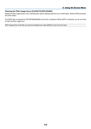 Page 127114
5. Using On-Screen Menu
Clea\bing the Filte\b Usage H\fu\bs [CLEAR FILTER HOURS]
Resets	the	filte\f	 usage	 back	to	ze\fo. 	Selecting	 this	option	 displays	 submenu	 \bo\f	a	confi\fmation. 	Select	 [YES]	and	p\fess	
the	Ente\f	button.
The	 [OFF]	 item	is	selected	 \bo\f	[FILTER	 MESSAGE]	 at	the	 time	 o\b	shipment. 	When	 [OFF]	is	selected,	 you	do	not	 need	
to	clea\f	the	filte\f	usage	hou\f.
NOTE: Elapsed time \y\bf the filter use wi\yll n\bt be affected \ye\fen when [RESET] i\ys d\bne fr\bm the...