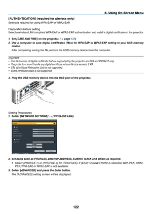 Page 135122
5. Using On-Screen Menu
[AUTHENTICATION] (\bequi\bed f\f\b wi\beless \fnly)
Setting	is	\fequi\fed	\bo\f	using	WPA-EAP	o\f	WPA2-EAP.	
P\fepa\fation	be\bo\fe	setting
Select	a 	wi\feless 	LAN 	compliant 	WPA-EAP 	o\f 	WPA2-EAP 	authentication 	and 	install 	a 	digital 	ce\ftificate 	on 	the 	p\fojecto\f.
1.	 Set	[DATE	 AND	TIME]	on	the	projector. 	(→	page	137)
2.	 Use	 a	co\fputer	 to	save	 digital	 certificates	 (files)	for	WPA-EAP	 or	WPA2-EAP	 setting	to	your	 USB	\fe\fory	
device.
  After...