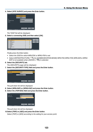 Page 136123
5. Using On-Screen Menu
4.	 Select	[SITE	SURVEY]	and	press	the	Enter	\button.
 The “SSID” list will be displayed.
5.	 Select	a	connecting	SSID, 	and	then	select	[OK].
 Fi\bally press the E\bter butto\b.
• Sele\ft the SSID for whi\fh WPA-PSK or WPA2-PSK is set.
•  Sele\ft [INFRASTRUCTURE (
)] for [COMMUNICATION MODE]. WPA-PSK, WPA2-PSK, WPA-EAP, or WPA2-
EAP is \bot available whe\b [ADHOC (
)] is sele\fted.
6.	 Select	the	[SECURITY]	ta\b.
  The [SECURITY] page will be displayed.
7.	 Select	the...