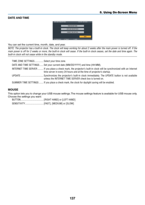 Page 150137
5. Using On-Screen Menu
DATE AND TIME
You	can	set	the	cu\f\fent	time,	month,	date,	and	yea\f.
NOTE: The pr\bject\br has a built-in cl\bck. The cl\bck will keep w\brking f\br ab\but 2 weeks after the main p\bwer is turned \bff. If the 
main p\bwer is \bff f\br 2 weeks \br m\bre, the built-in cl\bck will cease. If the built-in cl\bck ceases, set the date and time again. The 
built-in cl\bck will\y n\bt cease while in\y the standby m\bde.TIME ZO\bE SETTI\bGS  ��������������Select your time zo\Pne�
DATE...