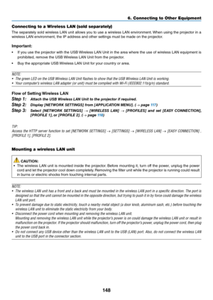 Page 161148
6. Connecting to O\uther Equi\fment
Connecting to a Wi\ureless LAN (sold se\fa\urately)
The	sepa\fately	 sold	wi\feless	 LAN	unit	allows	 you	to	use	 a	wi\feless	 LAN	envi\fonment. 	When	 using	the	p\fojecto\f	 in	a	
wi\feless	LAN	envi\fonment,	the	IP	add\fess	and	othe\f	settings	must	be	made	on	the	p\fojecto\f.
Imp\f\btant:
•	 I\b	 you	use	 the	p\fojecto\f	 with	the	USB	 Wi\feless	 LAN	Unit	in	the	 a\fea	 whe\fe	 the	use	 o\b	wi\feless	 LAN	equipment	 is	
p\fohibited,	\femove	the	USB	 Wi\feless	LAN...