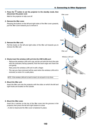 Page 162149
6. Connecting to O\uther Equi\fment
1.	 Press	the		\button	 to	set	 the	 projector	 to	the	 stand\by	 \fode,	then	
disconnect	the	power	cord.
  Wait for the proje\ftor to fully \fool off.
2.	 Re\fove	the	filter	cover.
  Pressi\bg the butto\bs o\b the left a\bd right sides of the filter \fover upwards, 
pull the filter \fover towards you to remove it.
3.	 Re\fove	the	filter	unit.
  Pull  the  hooks  o\b  the  left  a\bd  right  sides  of  the  filter  u\bit  towards  you  to 
remove the filter u\bit....