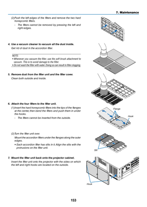 Page 166153
7. Maintenance
(2) Push the left edges of the filters a\bd remove the two hard 
ho\bey\fomb filters.
- The  filters  \fa\b\bot  be  removed  by  pressi\bg  the  left  a\bd 
right edges.
4.	 Use	a	vacuu\f	cleaner	to	vacuu\f	all	the	dust	inside.
  Get rid of dust i\b t\ehe a\f\fordio\b filter.
NOTE: 
•   Whene\fer y\bu \facuum the filter, use the s\bft brush attachment t\b 
\facuum. This is t\b \ya\f\bid damage t\b the \yfilter.
•   D\b n\bt wash the filter with water. D\bing s\b can result in filter...