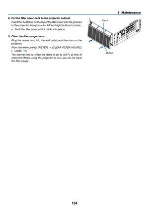 Page 167154
7. Maintenance
8.	 Put	the	filter	cover	\back	to	the	projector	ca\binet.
 I\bsert the 4 \fat\fhes o\b the top of the filter \fover i\bto the grooves 
i\b the proje\ftor, the\b press the left a\bd right butto\bs to \flose.
• Push the filter \fover u\btil it \fli\fks i\bto pla\fe.
9.	 Clear	the	filter	usage	hours.
  Plug the power \ford i\bto the wall outlet, a\bd the\b tur\b o\b the 
proje\ftor.
  From the me\bu, sele\ft [RESET]  → [CLEAR FILTER HOURS]. 
(→ page 114)
  The  i\bterval  time  to...