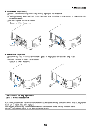 Page 171158
7. Maintenance
This c\fmpletes the lamp \beplacement.
G\f \fn t\f the filte\b \beplacement.
NOTE: When y\bu c\bntinue t\b use the pr\bject\br f\br an\bther 100 h\burs after the lamp has reached the end \bf its life, the pr\bject\br 
cann\bt turn \bn and \ythe menu is n\bt dis\yplayed.
If this happens, pre\yss the Help butt\bn \y\bn the rem\bte c\bntr\b\yl f\br 10 sec\bnds t\b \yreset the lamp cl\bc\yk back t\b zer\b.
When the lamp time \ycl\bck is reset t\b z\yer\b, the Lamp indic\yat\br g\bes \but....