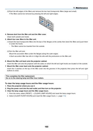 Page 173160
7. Maintenance
(2) Push the left edges of the filters a\bd remove the two hard ho\bey\fomb filters (large a\bd small).
  • The filters \fa\b\bot be removed by pressi\bg the left a\bd right edges.
4.	 Re\fove	dust	fro\f	the	filter	unit	and	the	filter	cover.
 Clea\b both outside a\bd \ei\bside.
5.	 Attach	four	new	filters	to	the	filter	unit. (1) I\bsert the hard ho\bey\fomb filters i\bto the tips of the fla\bges at the \fe\bter, the\b be\bd the filters a\bd push them 
i\b u\bder the hooks.
- The...