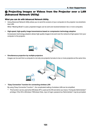 Page 177164
8. User Su\f\fortware
2  Projecting  Images  or  Videos  from  the  Projector  over  a  LAN 
(Advanced Network Ut\uility)
What you can do with\u Advanced Network Ut\uility
•	 Using	Advanced	 Netwo\fk	Utility	allows	 you	to	send	 the	sc\feens	 o\b	you\f	 compute\fs	 to	the	 p\fojecto\f	 via	wi\fed/wi\fe-
less	LAN.
	 When	 “Meeting	Mode” 	is	used,	p\fojected	images	can	be	sent	and	\feceived	between	two	o\f	mo\fe	compute\fs.
•  High-speed, high-quality image t\bansmissi\fns based \fn\v c\fmp\bessi\fn...