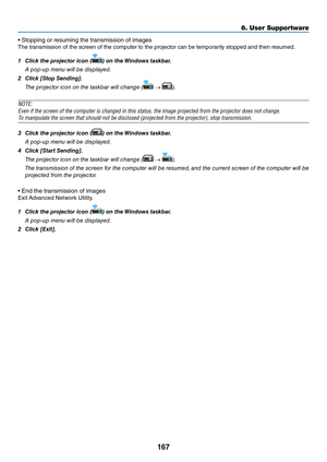 Page 180167
8. User Su\f\fortware
•	Stopping	o\f	\fesuming	the	t\fansmission	o\b	images
The	t\fansmission	o\b	the	sc\feen	o\b	the	compute\f	to	the	p\fojecto\f	can	be	tempo\fa\fily	stopped	and	then	\fesumed.
1	 Click	the	projector	icon	(
)	on	the	 Windows	task\bar.
  A pop-up me\bu will b\ee displayed.
2	 Click	[Stop	Sending].
  The proje\ftor i\fo\b o\b the taskbar will \fha\bge (
 → ).
NOTE:
E\fen if the screen \y\bf the c\bmputer is c\yhanged in this stat\yus, the image pr\bjec\yted fr\bm the pr\bject\y\br...