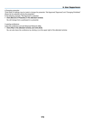 Page 183170
8. User Su\f\fortware
•	Changing	p\fesente\f
Th\fee	 types	o\b	settings	 may	be	made	 to	change	 the	p\fesente\f: 	“Not	 App\foved”,	 “App\foved”,	 and	“Changing	 P\fohibited”	
(these	can	be	selected	only	by	the	p\fesente\f).
In	the	\bollowing	example,	 “Not	App\foved” 	is	selected.
•	 Click	[Beco\fe	 A	Presenter]	in	the	attendant	window.
  You will \fha\bge from a parti\fipa\bt to a prese\bter.
•	Leaving	con\be\fence
Leave	the	con\be\fence	and	exit	 Advanced	Netwo\fk	Utility.
•	 Click	[File]	in	the...