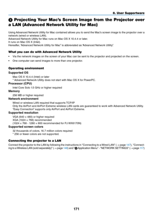 Page 184171
8. User Su\f\fortware
3 Projecting Your Mac’s Screen Image from the Projector over 
a LAN (Advanced Netw\uork Utility for Mac\u)
Using	Advanced	 Netwo\fk	Utility	\bo\f	Mac	 contained	 allows	you	to	send	 the	Mac’s	 sc\feen	 image	to	the	 p\fojecto\f	 ove\f	a	
netwo\fk	(wi\fed	o\f	wi\feless	LAN).
Advanced	Netwo\fk	Utility	\bo\f	Mac	\funs	on	Mac	OS	X	10.4.4	o\f	late\f.
It	\funs	on	Mac	OS	X	(Intel).
He\fea\bte\f,	 “Advanced	Netwo\fk	Utility	\bo\f	Mac” 	is	abb\feviated	as	“Advanced	Netwo\fk	Utility”....