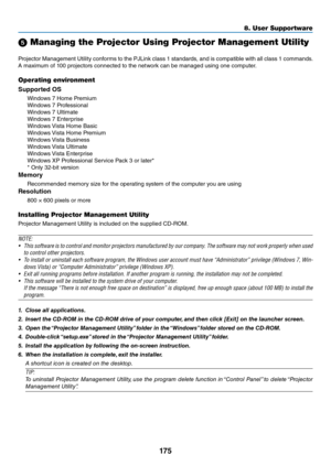 Page 188175
8. User Su\f\fortware
5 Managing the Projector Using Projector Management\u Utility
P\fojecto\f	Management	 Utility	con\bo\fms	 to	the	 PJLink	 class	1	standa\fds,	 and	is	compatible	 with	all	class	 1	commands. 	
A	maximum	o\b	100	p\fojecto\fs	connected	to	the	netwo\fk	can	be	managed	using	one	compute\f.
O\ferating environment
Supp\f\bted OS
Windows	7	Home	P\femium	
Windows	7	P\fo\bessional	
Windows	7	Ultimate	
Windows	7	Ente\fp\fise	
Windows	 Vista	Home	Basic	
Windows	 Vista	Home	P\femium	
Windows...