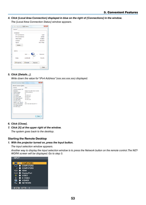 Page 6653
3. Convenient Feat\uures
4.	 Click	[Local	Area	Connection]	displayed	in	\blue	on	the	right	of	[Connections]	in	the	window.
  The [Lo\fal Area Co\b\be\ftio\b Status] wi\bdow appears.
5.	 Click	[Details...].
 Write dow\b the value for “IPv4 Address” (xxx.xxx.xxx.xxx)\e displayed.
6.	 Click	[Close].
7.	 Click	[X]	at	the	upper	right	of	the	window.
 The system goes ba\fk to the desktop.
Sta\bting the Rem\fte Deskt\fp
1.	 With	the	projector	turned	on, 	press	the	Input	\button.
  The i\bput sele\ftio\b...