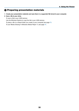 Page 7158
4. Using the Viewer\u
2 Pre\faring \fresentation materia\uls
1.	 Create	your	presentation	\faterials	and	save	the\f	in	a	supported	file	for\fat	to	your	co\fputer.
2.	 Save	a	file	to	your	drive.
 To save a file to your USB memory:
  Use the Wi\bdows Explore to \fopy the file to your USB memory.
  To pla\fe a file i\b a shared folder you \freate i\b your \fomputer, see page 70.
  To use “Media Shari\bg” i\b Wi\bdows Media Player 11, see page 74. 