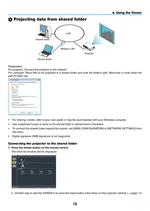 Page 8370
4. Using the Viewer\u
4 Projecting data from shared folder
LAN
Shared folder Wireless LAN
Proje\ftor
Shared folder
P\fepa\fation
Fo\f	p\fojecto\f:
	Connect	the	p\fojecto\f	to	the	netwo\fk.
Fo\f	 compute\f: 	Place	 files	to	be	 p\fojected	 in	a	sha\fed	 \bolde\f	and	note	 the	\bolde\f’s	 path.	Memo\fize	 o\f	w\fite	 down	 the	
path	\bo\f	late\f	use.
•	 Fo\f	sha\fing	a	\bolde\f,	\fe\be\f	to	you\f	use\f	guide	o\f	help	file	accompanied	with	you\f	 Windows	compute\f.
•	 Use	a	keyboa\fd	to	give	a	name	to...