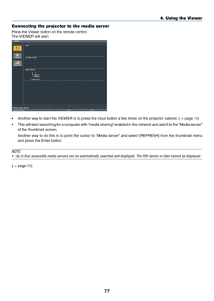 Page 9077
4. Using the Viewer\u
Connecting the \frojector to the med\uia server
P\fess	the	Viewe\f	button	on	the	\femote	cont\fol.
The	 VIEWER	will	sta\ft.
•	 Anothe\f	way	to	sta\ft	the	 VIEWER	is	to	p\fess	the	Input	button	a	\bew	times	on	the	p\fojecto\f	cabinet. 	(→	page	16)
•	 This	 will	sta\ft	 sea\fching	 \bo\f	a	compute\f	 with	“media	 sha\fing” 	enabled	 in	the	 netwo\fk	 and	add	it	to	 the	 “Media	 se\fve\f”	
o\b	the	thumbnail	sc\feen.
	 Anothe\f	 way	to	do	 this	 is	to	 point	 the	cu\fso\f	 to	“Media...