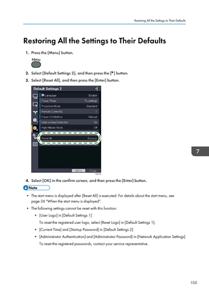 Page 107Restoring All the Settings to Their Defaults1. Press the [Menu] button.
2.Select [Default Settings 2], and then press the [] button.
3. Select [Reset All], and then press the [Enter] button.
4.Select [OK] in the confirm screen, and then press the [Enter] button.
• The start menu is displayed after [Reset All] is executed. For details about the start menu, see
page 36 "When the start menu is displayed".
• The following settings cannot be reset with this function: • [User Logo] in [Default Settings...