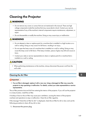 Page 151Cleaning the Projector• Do not remove any covers or screws that are not mentioned in this manual. There are highvoltage components inside the machine that may cause electric shock. Contact your servicerepresentative if any of the machine's internal components require maintenance, adjustment, or
repair.
• Do not disassemble or modify the machine. Doing so may cause injury or malfunction.• Do not attempt to clean or replace parts for a machine that is installed in a high location on a wall or ceiling....
