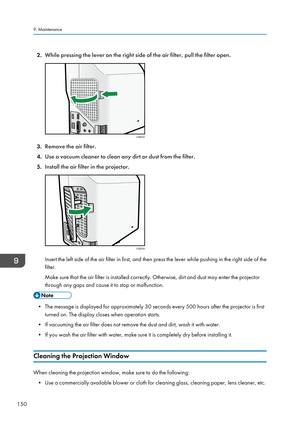 Page 1522.While pressing the lever on the right side of the air filter, pull the filter open.
3.Remove the air filter.
4. Use a vacuum cleaner to clean any dirt or dust from the filter.
5. Install the air filter in the projector.
Insert the left side of the air filter in first, and then press the lever while pushing in the right side of the
filter.
Make sure that the air filter is installed correctly. Otherwise, dirt and dust may enter the projector
through any gaps and cause it to stop or malfunction.
• The...