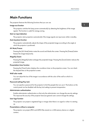 Page 17Main Functions
The projector features the following functions that you can use.
Image eco function
The projector switches the lamp power automatically by detecting the brightness of the image
signals. This function is useful for energy saving.
Start on input detection
The projector starts projection automatically if the image signals are input even while in standby.
Auto keystone function
The projector automatically adjusts the shape of the projected image according to the angle at
which the projector is...