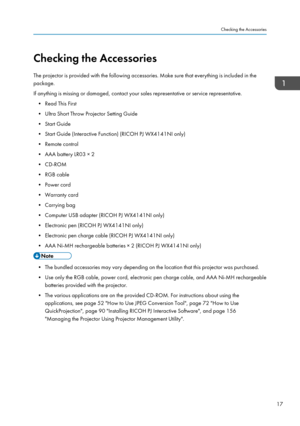 Page 19Checking the Accessories
The projector is provided with the following accessories. Make sure that everything is included in the
package.
If anything is missing or damaged, contact your sales representative or service representative. • Read This First
• Ultra Short Throw Projector Setting Guide
• Start Guide
• Start Guide (Interactive Function) (RICOH PJ WX4141NI only)
• Remote control
• AAA battery LR03 × 2
• CD-ROM
• RGB cable
• Power cord
• Warranty card
• Carrying bag
• Computer USB adapter (RICOH PJ...