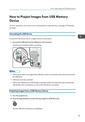 Page 51How to Project Images from USB Memory
Device
For basic operations, such as how to turn on the projector or adjust the focus, see page 35 "Projecting
an Image".
Connecting the USB Device
Connect the USB memory device or digital camera to the projector. 1. Connect the USB device to the USB port on the projector.
Check the port orientation before connecting.
• If the projector does not recognize the USB device when it is connected, disconnect and reconnect the USB device.
• USB hubs cannot be...