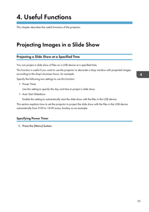 Page 574. Useful Functions
This chapter describes the useful functions of the projector.Projecting Images in a Slide Show
Projecting a Slide Show at a Specified Time
You can project a slide show of files on a USB device at a specified time.
This function is useful if you want to use the projector to decorate a shop window with projected images
according to the shop's business hours, for example.
Specify the following two settings to use this function: • Power Timer Use this setting to specify the day and...