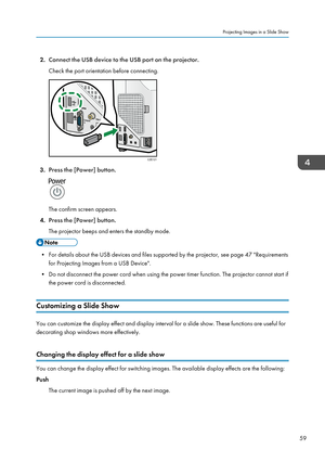 Page 612.Connect the USB device to the USB port on the projector.
Check the port orientation before connecting.
3. Press the [Power] button.
The confirm screen appears.
4. Press the [Power] button.
The projector beeps and enters the standby mode.
• For details about the USB devices and files supported by the projector, see page 47 "Requirements for Projecting Images from a USB Device".
• Do not disconnect the power cord when using the power timer function. The projector cannot start if the power cord is...