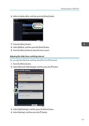 Page 636.Select a display effect, and then press the [Enter] button.
7.Press the [Menu] button.
8. Select [Reflect], and then press the [Enter] button.
9. Press the [Menu] button to close the menu screen.
Adjusting the slide show switching interval
You can adjust the slide show switching interval from 5 to 999 seconds. 1. Press the [Menu] button.
2. Select [Network/USB Settings], and then press the [
] button.
3.Select [USB Settings], and then press the [Enter] button.
4. Select [Settings], and then press the...