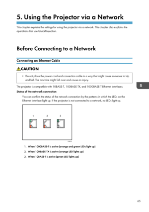 Page 675. Using the Projector via a Network
This chapter explains the settings for using the projector via a network. This chapter also explains the
operations that use QuickProjection.
Before Connecting to a Network
Connecting an Ethernet Cable
• Do not place the power cord and connection cable in a way that might cause someone to trip and fall. The machine might fall over and cause an injury.
The projector is compatible with 10BASE-T, 100BASE-TX, and 1000BASE-T Ethernet interfaces.
Status of the network...