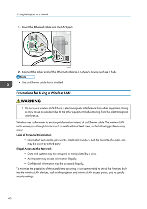 Page 681.Insert the Ethernet cable into the LAN port.
2.Connect the other end of the Ethernet cable to a network device such as a hub.
• Use an Ethernet cable that is shielded.
Precautions for Using a Wireless LAN
• Do not use a wireless LAN if there is electromagnetic interference from other equipment. Doing so may cause an accident due to the other equipment malfunctioning from the electromagnetic
interference.
Wireless uses radio waves to exchange information instead of an Ethernet cable. The wireless LAN...