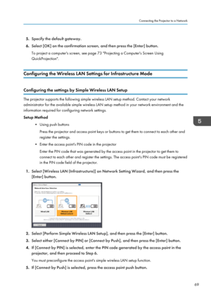 Page 715.Specify the default gateway.
6. Select [OK] on the confirmation screen, and then press the [Enter] button.
To project a computer's screen, see page 73 "Projecting a Computer's Screen Using
QuickProjection".
Configuring the Wireless LAN Settings for Infrastructure Mode
Configuring the settings by Simple Wireless LAN Setup
The projector supports the following simple wireless LAN setup method. Contact your network
administrator for the available simple wireless LAN setup method in your...