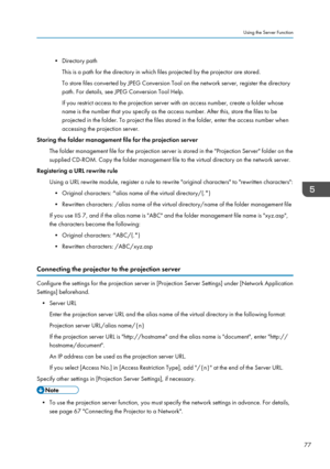 Page 79• Directory pathThis is a path for the directory in which files projected by the projector are stored.
To store files converted by JPEG Conversion Tool on the network server, register the directory
path. For details, see JPEG Conversion Tool Help.
If you restrict access to the projection server with an access number, create a folder whose
name is the number that you specify as the access number. After this, store the files to be
projected in the folder. To project the files stored in the folder, enter...