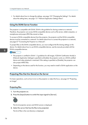 Page 80• For details about how to change the settings, see page 103 "Changing the Settings". For detailsabout the setting items, see page 131 "Network Application Settings Menu".
Using the DLNA Server Function
The projector is compatible with DLNA. DLNA is the guideline for sharing content on a network.
Therefore, the projector can access DLNA-compatible devices such as file servers, tablet computers, or
smartphones and project JPEG files stored on them.
To access to DLNA-compatible devices from...