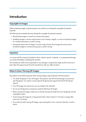 Page 9Introduction
Copyrights to Images
When projecting images using the projector, be careful not to infringe the copyright of protected
materials.
The following are examples that may infringe the copyright of protected materials. • Broadcasting images or movies for commercial purposes
• Modifying images or movies using functions such as freeze, magnify, or zoom to broadcast images for commercial purposes or public viewing
• Varying the aspect ratio of images or movies using a function that changes the screen...