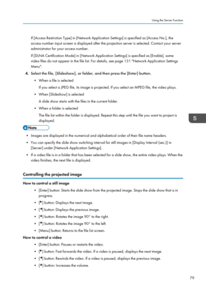 Page 81If [Access Restriction Type] in [Network Application Settings] is specified as [Access No.], theaccess number input screen is displayed after the projection server is selected. Contact your server
administrator for your access number.
If [DLNA Certification Mode] in [Network Application Settings] is specified as [Enable], some
video files do not appear in the file list. For details, see page 131 "Network Application Settings
Menu".
4. Select the file, [Slideshow], or folder, and then press the...