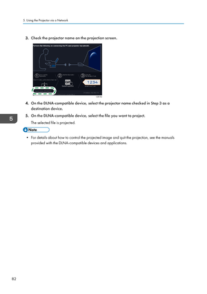 Page 843.Check the projector name on the projection screen.
4.On the DLNA-compatible device, select the projector name checked in Step 3 as a
destination device.
5. On the DLNA-compatible device, select the file you want to project.
The selected file is projected.
• For details about how to control the projected image and quit the projection, see the manuals provided with the DLNA-compatible devices and applications.
5. Using the Projector via a Network
82CZE162    