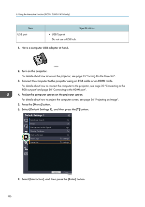 Page 88ItemSpecificationsUSB port• USB Type ADo not use a USB hub.
1. Have a computer USB adapter at hand.
2.Turn on the projector.
For details about how to turn on the projector, see page 35 "Turning On the Projector".
3. Connect the computer to the projector using an RGB cable or an HDMI cable.
For details about how to connect the computer to the projector, see page 30 "Connecting to the
RGB out port" and page 30 "Connecting to the HDMI port".
4. Project the computer screen on the...