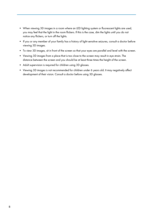 Page 10• When viewing 3D images in a room where an LED lighting system or fluorescent lights are used,you may feel that the light in the room flickers. If this is the case, dim the lights until you do not
notice any flickers, or turn off the lights.
• If you or any member of your family has a history of light-sensitive seizures, consult a doctor before viewing 3D images.
• To view 3D images, sit in front of the screen so that your eyes are parallel and level with the screen.
• Viewing 3D images from a place...