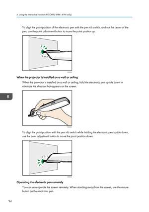 Page 96To align the point position of the electronic pen with the pen nib switch, and not the center of the
pen, use the point adjustment button to move the point position up.
When the projector is installed on a wall or ceiling
When the projector is installed on a wall or ceiling, hold the electronic pen upside down to
eliminate the shadow that appears on the screen.
To align the point position with the pen nib switch while holding the electronic pen upside down,
use the point adjustment button to move the...