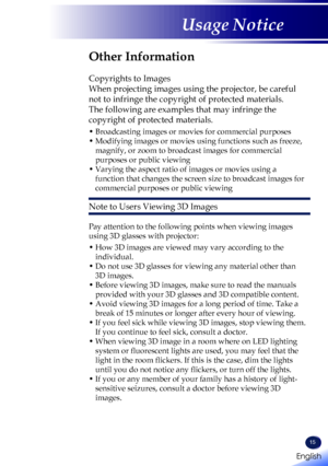 Page 17English
15
English
Usage Notice
Other Information
 
Copyrights to Images
When projecting images using the projector, be careful 
not to infringe the copyright of protected materials.
The following are examples that may infringe the 
copyright of protected materials.
•  Broadcasting images or movies for commercial purposes
•  Modifying images or movies using functions such as freeze, 
magnify, or zoom to broadcast images for commercial 
purposes or public viewing
•  Varying the aspect ratio of images or...