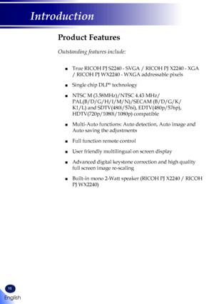 Page 1816
English
Introduction
Product Features
 
Outstanding features include:
	■  True RICOH PJ S2240 - SVGA / RICOH PJ X2240 - XGA 
/ RICOH PJ WX2240 - WXGA addressable pixels
 ■ Single chip DLP® technology
 ■  NTSC M (3.58MHz)/NTSC 4.43 MHz/
PAL(B/D/G/H/I/M/N)/SECAM (B/D/G/K/
K1/L) and SDTV(480i/576i), EDTV(480p/576p), 
HDTV(720p/1080i/1080p) compatible
 ■   Multi-Auto functions: Auto detection, Auto image and 
Auto saving the adjustments
 ■ Full function remote control
 ■ User friendly multilingual on...