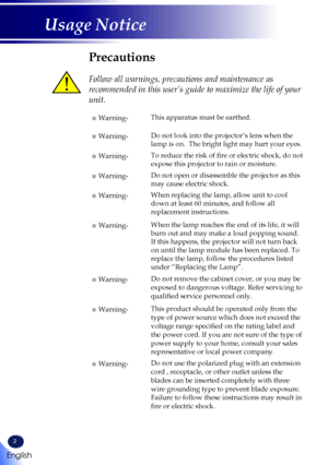 Page 42
English
Usage Notice
Precautions
 
Follow all warnings, precautions and maintenance as 
recommended in this user’s guide to maximize the life of your 
unit.
■ Warning-This apparatus must be earthed.
■ Warning-Do not look into the projector’s lens when the 
lamp is on.  The bright light may hurt your eyes.
■ Warning-To reduce the risk of fire or electric shock, do not 
expose this projector to rain or moisture.
■ Warning-Do not open or disassemble the projector as this 
may cause electric shock.
■...