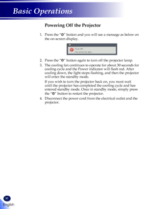 Page 3230
English
Basic Operations
Powering Off the Projector
1.    Press the “” button and you will see a message as below on 
the on-screen display.
 
2.   Press the “” button again to turn off the projector lamp.
3.   The cooling fan continues to operate for about 30 seconds for 
cooling cycle and the Power indicator will flash red. After 
cooling down, the light stops flashing, and then the projector 
will enter the standby mode.
   If you wish to turn the projector back on, you must wait 
until the...