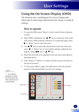 Page 37English
35
English
User Settings
The Projector has a multilingual On Screen Display that 
allows you to make image adjustments and change a variety of 
settings.
How to operate
1.   To open the OSD, press “Menu” on the Control Panel or Remote 
Control.
2.  When OSD is displayed, use      keys to select any item in the 
main menu. While making a selection on a particular page, press   
  or “Enter” key to enter sub menu.
3.  Use      keys to select the desired item in the sub menu and 
press     or...