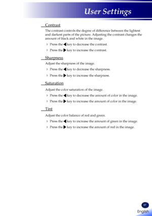 Page 39English
37
English
User Settings
 Contrast
  The contrast controls the degree of difference between the lightest 
and darkest parts of the picture. Adjusting the contrast changes the 
amount of black and white in the image.
  Press the  key to decrease the contrast.
  Press the  key to increase the contrast.
  Sharpness
 Adjust the sharpness of the image.
  Press the  key to decrease the sharpness.
  Press the  key to increase the sharpness.
 Saturation
  Adjust the color saturation of the image.
 ...