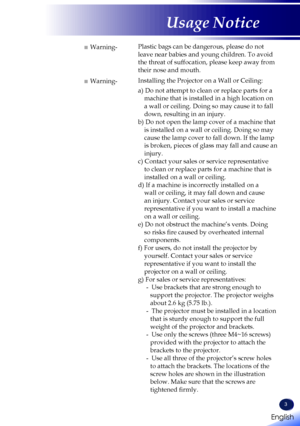 Page 5English
3
English
Usage Notice
■ Warning-Plastic bags can be dangerous, please do not 
leave near babies and young children. To avoid 
the threat of suffocation, please keep away from 
their nose and mouth.
■ Warning-Installing the Projector on a Wall or Ceiling:
a) Do not attempt to clean or replace parts for a 
machine that is installed in a high location on 
a wall or ceiling. Doing so may cause it to fall 
down, resulting in an injury.
b) Do not open the lamp cover of a machine that 
is installed on...