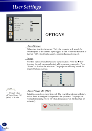 Page 4442
English
User Settings
OPTIONS
 Auto Source
 
When this function is turned “On”, the projector will search for 
other signals if the current input signal is lost. When this function is\
 
turned “Off”, it will only search a specified connection port.
 Input
Use this option to enable/disable input sources. Press the ► key 
to enter  the sub menu and select which sources you require. Press 
“Enter” to finalize the selection. The projector will only search for 
inputs that are enabled.
 Auto Power Off...