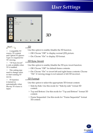 Page 47English
45
English
User Settings
3D
 3D
 
Use this option to enable/disable the 3D function. 
 Off: Choose “Off” to display normal (2D) picture.
 On: Choose “On” to display 3D format.
 3D Sync Invert
  Use this option to enable/disable the 3D sync invert function.
 Off: Choose “Off” for default frame contents.
  On: Choose “On” to invert left and right frame contents. Choose 
“On” if viewing image is not natural or felt 3D incorrect. 
 3D Format
  Use this option to select the appropriate 3D format...