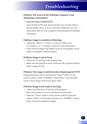 Page 49English
47
English
Troubleshooting
Problem: The screen of the Notebook computer is not 
displaying a presentation
 If you are using a Notebook PC:
   Some Notebook PCs may deactivate their own screens when a 
second display device is in use. Each has a different way to be 
reactivated. Refer to your computer’s documentation for detailed 
information.
Problem: Image is unstable or flickering
  Adjust the “Phase” or “Clock” to correct it. Refer to the  
“H. Position” or “V. Position” section for more...